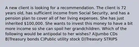 A new client is looking for a recommendation. The client is 72 years old, has sufficient income from Social Security, and has a pension plan to cover all of her living expenses. She has just inherited 100,000. She wants to invest this money to have a bit more income so she can spoil her grandchildren. Which of the following would be antipodal to her wishes? A)Jumbo CDs B)Treasury bonds C)Public utility stock D)Treasury STRIPS