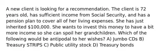 A new client is looking for a recommendation. The client is 72 years old, has sufficient income from Social Security, and has a pension plan to cover all of her living expenses. She has just inherited 100,000. She wants to invest this money to have a bit more income so she can spoil her grandchildren. Which of the following would be antipodal to her wishes? A) Jumbo CDs B) Treasury STRIPS C) Public utility stock D) Treasury bonds