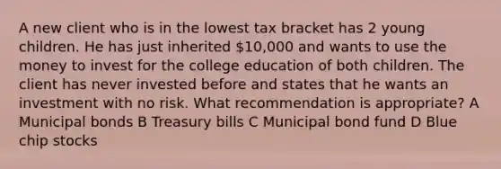 A new client who is in the lowest tax bracket has 2 young children. He has just inherited 10,000 and wants to use the money to invest for the college education of both children. The client has never invested before and states that he wants an investment with no risk. What recommendation is appropriate? A Municipal bonds B Treasury bills C Municipal bond fund D Blue chip stocks