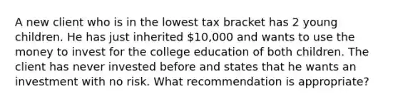 A new client who is in the lowest tax bracket has 2 young children. He has just inherited 10,000 and wants to use the money to invest for the college education of both children. The client has never invested before and states that he wants an investment with no risk. What recommendation is appropriate?