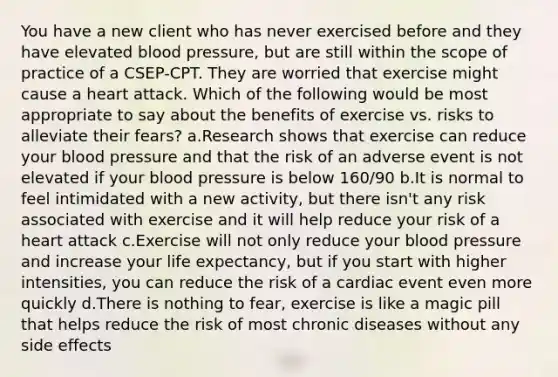 You have a new client who has never exercised before and they have elevated blood pressure, but are still within the scope of practice of a CSEP-CPT. They are worried that exercise might cause a heart attack. Which of the following would be most appropriate to say about the benefits of exercise vs. risks to alleviate their fears? a.Research shows that exercise can reduce your blood pressure and that the risk of an adverse event is not elevated if your blood pressure is below 160/90 b.It is normal to feel intimidated with a new activity, but there isn't any risk associated with exercise and it will help reduce your risk of a heart attack c.Exercise will not only reduce your blood pressure and increase your life expectancy, but if you start with higher intensities, you can reduce the risk of a cardiac event even more quickly d.There is nothing to fear, exercise is like a magic pill that helps reduce the risk of most chronic diseases without any side effects