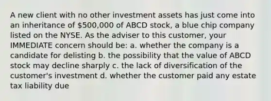 A new client with no other investment assets has just come into an inheritance of 500,000 of ABCD stock, a blue chip company listed on the NYSE. As the adviser to this customer, your IMMEDIATE concern should be: a. whether the company is a candidate for delisting b. the possibility that the value of ABCD stock may decline sharply c. the lack of diversification of the customer's investment d. whether the customer paid any estate tax liability due