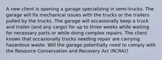 A new client is opening a garage specializing in semi-trucks. The garage will fix mechanical issues with the trucks or the trailers pulled by the trucks. The garage will occasionally keep a truck and trailer (and any cargo) for up to three weeks while waiting for necessary parts or while doing complex repairs. The client knows that occasionally trucks needing repair are carrying hazardous waste. Will the garage potentially need to comply with the Resource Conservation and Recovery Act (RCRA)?