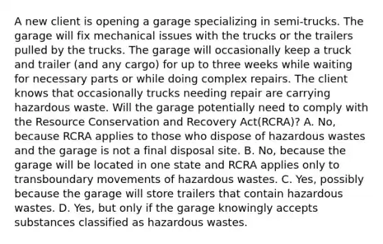 A new client is opening a garage specializing in semi-trucks. The garage will fix mechanical issues with the trucks or the trailers pulled by the trucks. The garage will occasionally keep a truck and trailer (and any cargo) for up to three weeks while waiting for necessary parts or while doing complex repairs. The client knows that occasionally trucks needing repair are carrying hazardous waste. Will the garage potentially need to comply with the Resource Conservation and Recovery Act(RCRA)? A. No, because RCRA applies to those who dispose of hazardous wastes and the garage is not a final disposal site. B. No, because the garage will be located in one state and RCRA applies only to transboundary movements of hazardous wastes. C. Yes, possibly because the garage will store trailers that contain hazardous wastes. D. Yes, but only if the garage knowingly accepts substances classified as hazardous wastes.