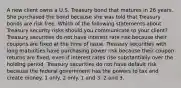 A new client owns a U.S. Treasury bond that matures in 26 years. She purchased the bond because she was told that Treasury bonds are risk free. Which of the following statements about Treasury security risks should you communicate to your client? Treasury securities do not have interest rate risk because their coupons are fixed at the time of issue. Treasury securities with long maturities have purchasing power risk because their coupon returns are fixed, even if interest rates rise substantially over the holding period. Treasury securities do not have default risk because the federal government has the powers to tax and create money. 1 only. 2 only. 1 and 3. 2 and 3.