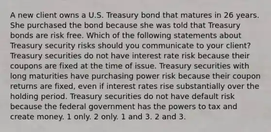 A new client owns a U.S. Treasury bond that matures in 26 years. She purchased the bond because she was told that Treasury bonds are risk free. Which of the following statements about Treasury security risks should you communicate to your client? Treasury securities do not have interest rate risk because their coupons are fixed at the time of issue. Treasury securities with long maturities have purchasing power risk because their coupon returns are fixed, even if interest rates rise substantially over the holding period. Treasury securities do not have default risk because the federal government has the powers to tax and create money. 1 only. 2 only. 1 and 3. 2 and 3.