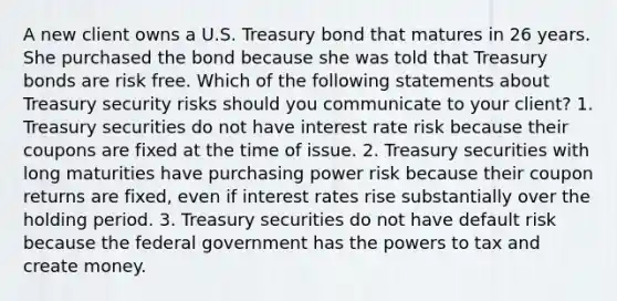 A new client owns a U.S. Treasury bond that matures in 26 years. She purchased the bond because she was told that Treasury bonds are risk free. Which of the following statements about Treasury security risks should you communicate to your client? 1. Treasury securities do not have interest rate risk because their coupons are fixed at the time of issue. 2. Treasury securities with long maturities have purchasing power risk because their coupon returns are fixed, even if interest rates rise substantially over the holding period. 3. Treasury securities do not have default risk because the federal government has the powers to tax and create money.