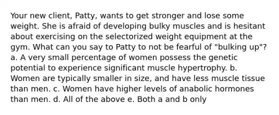 Your new client, Patty, wants to get stronger and lose some weight. She is afraid of developing bulky muscles and is hesitant about exercising on the selectorized weight equipment at the gym. What can you say to Patty to not be fearful of "bulking up"? a. A very small percentage of women possess the genetic potential to experience significant muscle hypertrophy. b. Women are typically smaller in size, and have less muscle tissue than men. c. Women have higher levels of anabolic hormones than men. d. All of the above e. Both a and b only