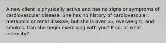 A new client is physically active and has no signs or symptoms of <a href='https://www.questionai.com/knowledge/kEv75jSzwO-cardiovascular-disease' class='anchor-knowledge'>cardiovascular disease</a>. She has no history of cardiovascular, metabolic or renal disease, but she is over 55, overweight, and smokes. Can she begin exercising with you? If so, at what intensity?