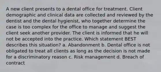 A new client presents to a dental office for treatment. Client demographic and clinical data are collected and reviewed by the dentist and the dental hygienist, who together determine the case is too complex for the office to manage and suggest the client seek another provider. The client is informed that he will not be accepted into the practice. Which statement BEST describes this situation? a. Abandonment b. Dental office is not obligated to treat all clients as long as the decision is not made for a discriminatory reason c. Risk management d. Breach of contract