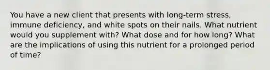 You have a new client that presents with long-term stress, immune deficiency, and white spots on their nails. What nutrient would you supplement with? What dose and for how long? What are the implications of using this nutrient for a prolonged period of time?