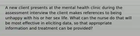 A new client presents at the mental health clinic during the assessment interview the client makes references to being unhappy with his or her sex life. What can the nurse do that will be most effective in eliciting data, so that appropriate information and treatment can be provided?