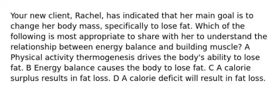 Your new client, Rachel, has indicated that her main goal is to change her body mass, specifically to lose fat. Which of the following is most appropriate to share with her to understand the relationship between energy balance and building muscle? A Physical activity thermogenesis drives the body's ability to lose fat. B Energy balance causes the body to lose fat. C A calorie surplus results in fat loss. D A calorie deficit will result in fat loss.