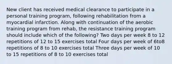 New client has received medical clearance to participate in a personal training program, following rehabilitation from a myocardial infarction. Along with continuation of the aerobic training program from rehab, the resistance training program should include which of the following? Two days per week 8 to 12 repetitions of 12 to 15 exercises total Four days per week of 6to8 repetitions of 8 to 10 exercises total Three days per week of 10 to 15 repetitions of 8 to 10 exercises total