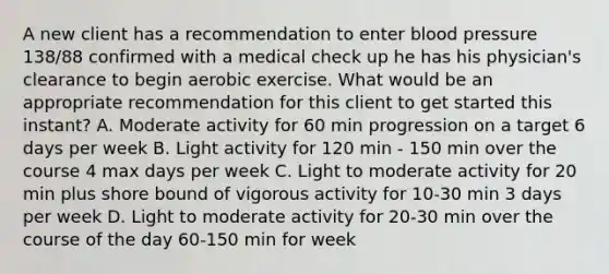 A new client has a recommendation to enter blood pressure 138/88 confirmed with a medical check up he has his physician's clearance to begin aerobic exercise. What would be an appropriate recommendation for this client to get started this instant? A. Moderate activity for 60 min progression on a target 6 days per week B. Light activity for 120 min - 150 min over the course 4 max days per week C. Light to moderate activity for 20 min plus shore bound of vigorous activity for 10-30 min 3 days per week D. Light to moderate activity for 20-30 min over the course of the day 60-150 min for week