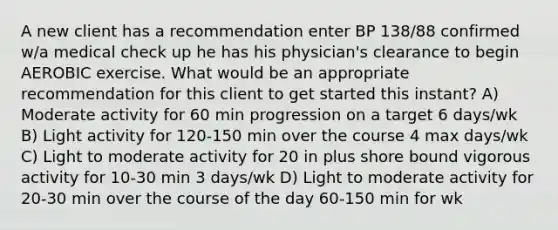 A new client has a recommendation enter BP 138/88 confirmed w/a medical check up he has his physician's clearance to begin AEROBIC exercise. What would be an appropriate recommendation for this client to get started this instant? A) Moderate activity for 60 min progression on a target 6 days/wk B) Light activity for 120-150 min over the course 4 max days/wk C) Light to moderate activity for 20 in plus shore bound vigorous activity for 10-30 min 3 days/wk D) Light to moderate activity for 20-30 min over the course of the day 60-150 min for wk