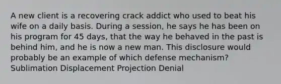 A new client is a recovering crack addict who used to beat his wife on a daily basis. During a session, he says he has been on his program for 45 days, that the way he behaved in the past is behind him, and he is now a new man. This disclosure would probably be an example of which defense mechanism? Sublimation Displacement Projection Denial