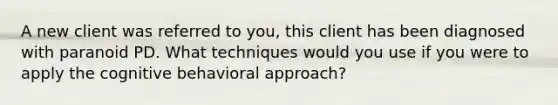 A new client was referred to you, this client has been diagnosed with paranoid PD. What techniques would you use if you were to apply the cognitive behavioral approach?