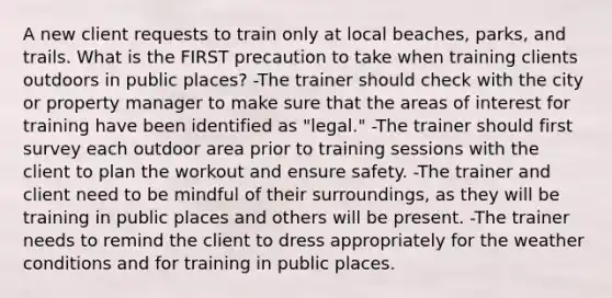 A new client requests to train only at local beaches, parks, and trails. What is the FIRST precaution to take when training clients outdoors in public places? -The trainer should check with the city or property manager to make sure that the areas of interest for training have been identified as "legal." -The trainer should first survey each outdoor area prior to training sessions with the client to plan the workout and ensure safety. -The trainer and client need to be mindful of their surroundings, as they will be training in public places and others will be present. -The trainer needs to remind the client to dress appropriately for the weather conditions and for training in public places.