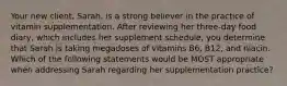 Your new client, Sarah, is a strong believer in the practice of vitamin supplementation. After reviewing her three-day food diary, which includes her supplement schedule, you determine that Sarah is taking megadoses of vitamins B6, B12, and niacin. Which of the following statements would be MOST appropriate when addressing Sarah regarding her supplementation practice?