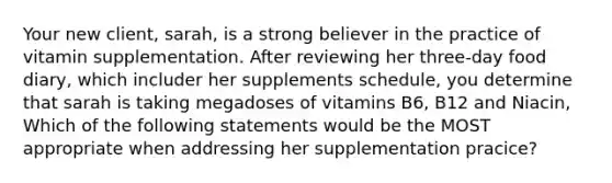 Your new client, sarah, is a strong believer in the practice of vitamin supplementation. After reviewing her three-day food diary, which includer her supplements schedule, you determine that sarah is taking megadoses of vitamins B6, B12 and Niacin, Which of the following statements would be the MOST appropriate when addressing her supplementation pracice?