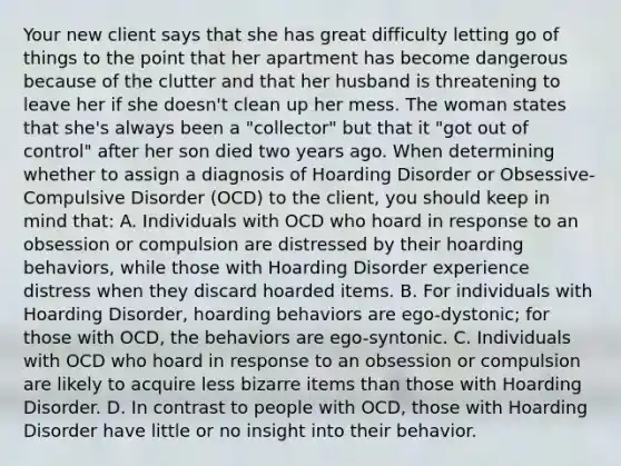 Your new client says that she has great difficulty letting go of things to the point that her apartment has become dangerous because of the clutter and that her husband is threatening to leave her if she doesn't clean up her mess. The woman states that she's always been a "collector" but that it "got out of control" after her son died two years ago. When determining whether to assign a diagnosis of Hoarding Disorder or Obsessive-Compulsive Disorder (OCD) to the client, you should keep in mind that: A. Individuals with OCD who hoard in response to an obsession or compulsion are distressed by their hoarding behaviors, while those with Hoarding Disorder experience distress when they discard hoarded items. B. For individuals with Hoarding Disorder, hoarding behaviors are ego-dystonic; for those with OCD, the behaviors are ego-syntonic. C. Individuals with OCD who hoard in response to an obsession or compulsion are likely to acquire less bizarre items than those with Hoarding Disorder. D. In contrast to people with OCD, those with Hoarding Disorder have little or no insight into their behavior.