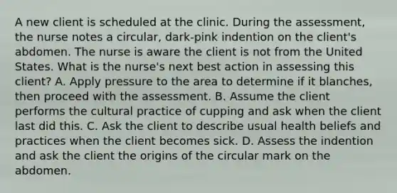 A new client is scheduled at the clinic. During the assessment, the nurse notes a circular, dark-pink indention on the client's abdomen. The nurse is aware the client is not from the United States. What is the nurse's next best action in assessing this client? A. Apply pressure to the area to determine if it blanches, then proceed with the assessment. B. Assume the client performs the cultural practice of cupping and ask when the client last did this. C. Ask the client to describe usual health beliefs and practices when the client becomes sick. D. Assess the indention and ask the client the origins of the circular mark on the abdomen.