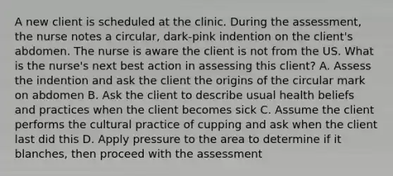 A new client is scheduled at the clinic. During the assessment, the nurse notes a circular, dark-pink indention on the client's abdomen. The nurse is aware the client is not from the US. What is the nurse's next best action in assessing this client? A. Assess the indention and ask the client the origins of the circular mark on abdomen B. Ask the client to describe usual health beliefs and practices when the client becomes sick C. Assume the client performs the cultural practice of cupping and ask when the client last did this D. Apply pressure to the area to determine if it blanches, then proceed with the assessment