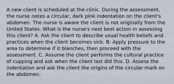 A new client is scheduled at the clinic. During the assessment, the nurse notes a circular, dark pink indentation on the client's abdomen. The nurse is aware the client is not originally from the United States. What is the nurse's next best action in assessing this client? A. Ask the client to describe usual health beliefs and practices when the client becomes sick. B. Apply pressure to the area to determine if it blanches, then proceed with the assessment. C. Assume the client performs the cultural practice of cupping and ask when the client last did this. D. Assess the indentation and ask the client the origins of the circular mark on the abdomen.