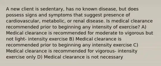 A new client is sedentary, has no known disease, but does possess signs and symptoms that suggest presence of cardiovascular, metabolic, or renal disease. Is medical clearance recommended prior to beginning any intensity of exercise? A) Medical clearance is recommended for moderate to vigorous but not light- intensity exercise B) Medical clearance is recommended prior to beginning any intensity exercise C) Medical clearance is recommended for vigorous- intensity exercise only D) Medical clearance is not necessary