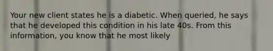 Your new client states he is a diabetic. When queried, he says that he developed this condition in his late 40s. From this information, you know that he most likely