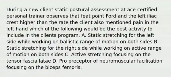 During a new client static postural assessment at ace certified personal trainer observes that feat point Ford and the left iliac crest higher than the rate the client also mentioned pain in the left hand which of the following would be the best activity to include in the clients program. A. Static stretching for the left side while working on ballistic range of motion on both sides B. Static stretching for the right side while working on active range of motion on both sides C. Active stretching focusing on the tensor fascia latae D. Pro preceptor of neuromuscular facilitation focusing on the biceps femoris.