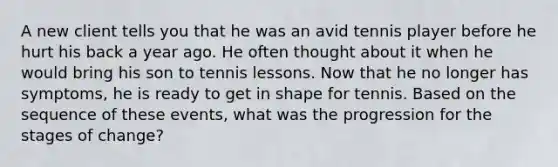 A new client tells you that he was an avid tennis player before he hurt his back a year ago. He often thought about it when he would bring his son to tennis lessons. Now that he no longer has symptoms, he is ready to get in shape for tennis. Based on the sequence of these events, what was the progression for the stages of change?