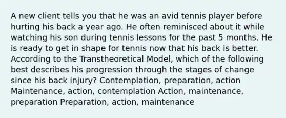 A new client tells you that he was an avid tennis player before hurting his back a year ago. He often reminisced about it while watching his son during tennis lessons for the past 5 months. He is ready to get in shape for tennis now that his back is better. According to the Transtheoretical Model, which of the following best describes his progression through the stages of change since his back injury? Contemplation, preparation, action Maintenance, action, contemplation Action, maintenance, preparation Preparation, action, maintenance