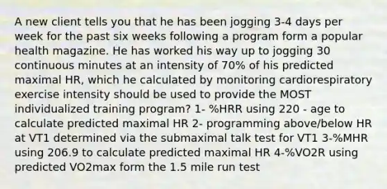 A new client tells you that he has been jogging 3-4 days per week for the past six weeks following a program form a popular health magazine. He has worked his way up to jogging 30 continuous minutes at an intensity of 70% of his predicted maximal HR, which he calculated by monitoring cardiorespiratory exercise intensity should be used to provide the MOST individualized training program? 1- %HRR using 220 - age to calculate predicted maximal HR 2- programming above/below HR at VT1 determined via the submaximal talk test for VT1 3-%MHR using 206.9 to calculate predicted maximal HR 4-%VO2R using predicted VO2max form the 1.5 mile run test