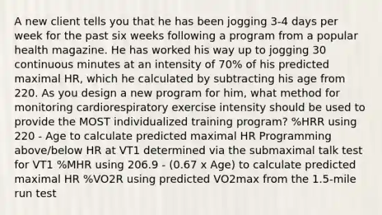 A new client tells you that he has been jogging 3-4 days per week for the past six weeks following a program from a popular health magazine. He has worked his way up to jogging 30 continuous minutes at an intensity of 70% of his predicted maximal HR, which he calculated by subtracting his age from 220. As you design a new program for him, what method for monitoring cardiorespiratory exercise intensity should be used to provide the MOST individualized training program? %HRR using 220 - Age to calculate predicted maximal HR Programming above/below HR at VT1 determined via the submaximal talk test for VT1 %MHR using 206.9 - (0.67 x Age) to calculate predicted maximal HR %VO2R using predicted VO2max from the 1.5-mile run test