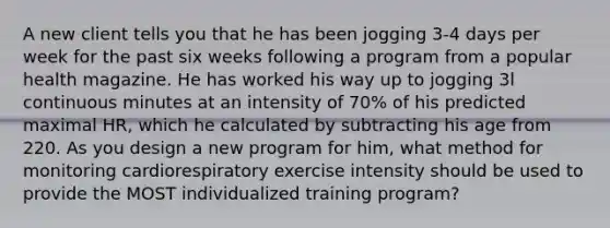 A new client tells you that he has been jogging 3-4 days per week for the past six weeks following a program from a popular health magazine. He has worked his way up to jogging 3l continuous minutes at an intensity of 70% of his predicted maximal HR, which he calculated by subtracting his age from 220. As you design a new program for him, what method for monitoring cardiorespiratory exercise intensity should be used to provide the MOST individualized training program?