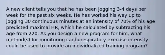 A new client tells you that he has been jogging 3-4 days per week for the past six weeks. He has worked his way up to jogging 30 continuous minutes at an intensity of 70% of his age predicted maximal HR, which he calculated by subtracting his age from 220. As you design a new program for him, what method(s) for monitoring cardiorespiratory exercise intensity could be used to provide an individualized training program?