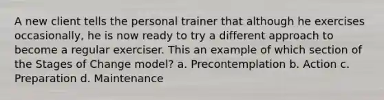 A new client tells the personal trainer that although he exercises occasionally, he is now ready to try a different approach to become a regular exerciser. This an example of which section of the Stages of Change model? a. Precontemplation b. Action c. Preparation d. Maintenance