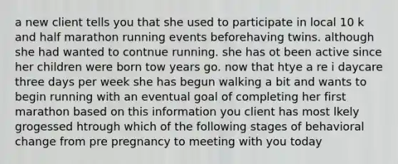 a new client tells you that she used to participate in local 10 k and half marathon running events beforehaving twins. although she had wanted to contnue running. she has ot been active since her children were born tow years go. now that htye a re i daycare three days per week she has begun walking a bit and wants to begin running with an eventual goal of completing her first marathon based on this information you client has most lkely grogessed htrough which of the following stages of behavioral change from pre pregnancy to meeting with you today