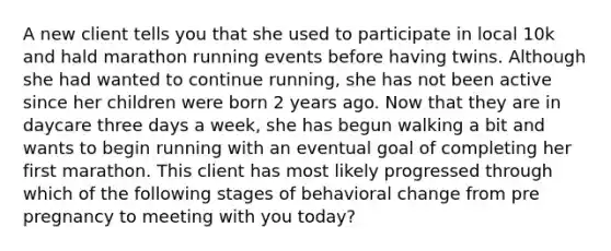 A new client tells you that she used to participate in local 10k and hald marathon running events before having twins. Although she had wanted to continue running, she has not been active since her children were born 2 years ago. Now that they are in daycare three days a week, she has begun walking a bit and wants to begin running with an eventual goal of completing her first marathon. This client has most likely progressed through which of the following stages of behavioral change from pre pregnancy to meeting with you today?