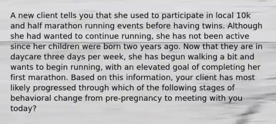 A new client tells you that she used to participate in local 10k and half marathon running events before having twins. Although she had wanted to continue running, she has not been active since her children were born two years ago. Now that they are in daycare three days per week, she has begun walking a bit and wants to begin running, with an elevated goal of completing her first marathon. Based on this information, your client has most likely progressed through which of the following stages of behavioral change from pre-pregnancy to meeting with you today?