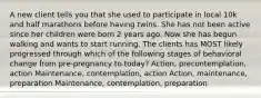 A new client tells you that she used to participate in local 10k and half marathons before having twins. She has not been active since her children were born 2 years ago. Now she has begun walking and wants to start running. The clients has MOST likely progressed through which of the following stages of behavioral change from pre-pregnancy to today? Action, precontemplation, action Maintenance, contemplation, action Action, maintenance, preparation Maintenance, contemplation, preparation