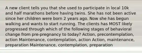 A new client tells you that she used to participate in local 10k and half marathons before having twins. She has not been active since her children were born 2 years ago. Now she has begun walking and wants to start running. The clients has MOST likely progressed through which of the following stages of behavioral change from pre-pregnancy to today? Action, precontemplation, action Maintenance, contemplation, action Action, maintenance, preparation Maintenance, contemplation, preparation