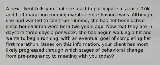 A new client tells you that she used to participate in a local 10k and half marathon running events before having twins. Although she had wanted to continue running, she has not been active since her children were born two years ago. Now that they are in daycare three days a per week, she has begun walking a bit and wants to begin running, with an eventual goal of completing her first marathon. Based on this information, your client has most likely progressed through which stages of behavioral change from pre-pregnancy to meeting with you today?