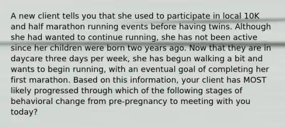 A new client tells you that she used to participate in local 10K and half marathon running events before having twins. Although she had wanted to continue running, she has not been active since her children were born two years ago. Now that they are in daycare three days per week, she has begun walking a bit and wants to begin running, with an eventual goal of completing her first marathon. Based on this information, your client has MOST likely progressed through which of the following stages of behavioral change from pre-pregnancy to meeting with you today?