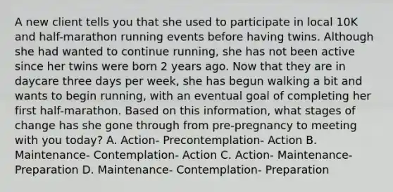 A new client tells you that she used to participate in local 10K and half-marathon running events before having twins. Although she had wanted to continue running, she has not been active since her twins were born 2 years ago. Now that they are in daycare three days per week, she has begun walking a bit and wants to begin running, with an eventual goal of completing her first half-marathon. Based on this information, what stages of change has she gone through from pre-pregnancy to meeting with you today? A. Action- Precontemplation- Action B. Maintenance- Contemplation- Action C. Action- Maintenance- Preparation D. Maintenance- Contemplation- Preparation