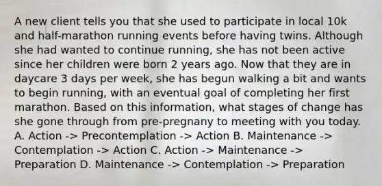 A new client tells you that she used to participate in local 10k and half-marathon running events before having twins. Although she had wanted to continue running, she has not been active since her children were born 2 years ago. Now that they are in daycare 3 days per week, she has begun walking a bit and wants to begin running, with an eventual goal of completing her first marathon. Based on this information, what stages of change has she gone through from pre-pregnany to meeting with you today. A. Action -> Precontemplation -> Action B. Maintenance -> Contemplation -> Action C. Action -> Maintenance -> Preparation D. Maintenance -> Contemplation -> Preparation