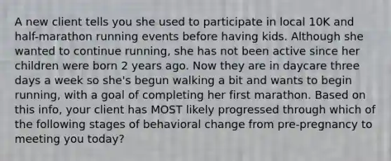 A new client tells you she used to participate in local 10K and half-marathon running events before having kids. Although she wanted to continue running, she has not been active since her children were born 2 years ago. Now they are in daycare three days a week so she's begun walking a bit and wants to begin running, with a goal of completing her first marathon. Based on this info, your client has MOST likely progressed through which of the following stages of behavioral change from pre-pregnancy to meeting you today?