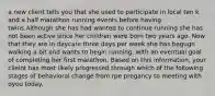 a new client tells you that she used to participate in local ten k and a half marathon running events before having twins.Although she has had wanted to continue running she has not been active since her children were born two years ago. Now that they are in daycare three days per week she has begugn walking a bit and wants to begin running, with an eventual goal of completing her first marathon. Based on this information, your clieint has most likely progressed through which of the following stages of behavioral change from rpe pregancy to meeting with oyou today.